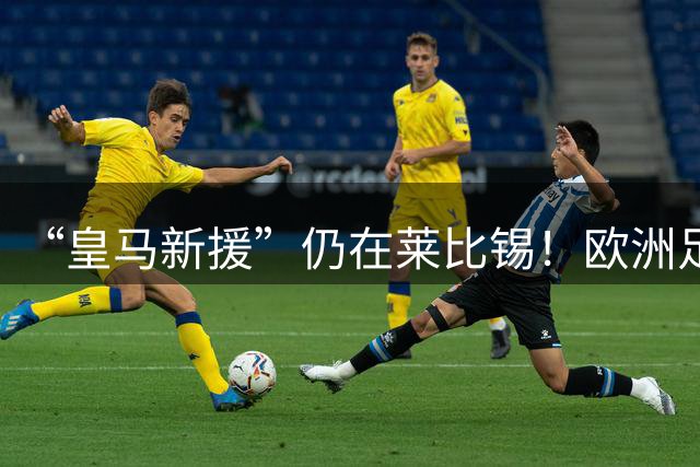 “皇马新援”仍在莱比锡！欧洲足坛静待边锋大挪移