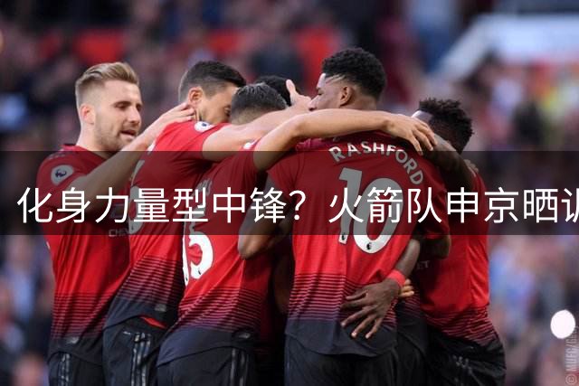 化身力量型中锋？火箭队申京晒训练照：家人在场陪伴，四肢壮了一圈