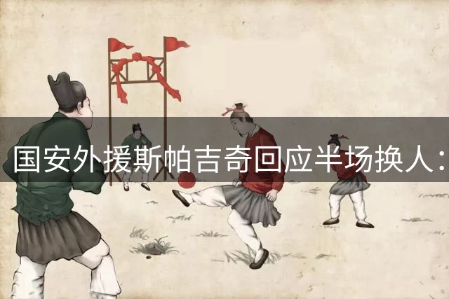 国安外援斯帕吉奇回应半场换人：高强度对抗致体能透支 否认伤情复发