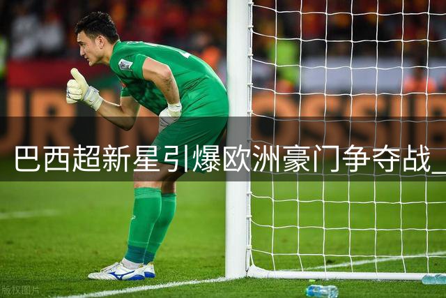 巴西超新星引爆欧洲豪门争夺战 19岁妖锋身价飙升创纪录
