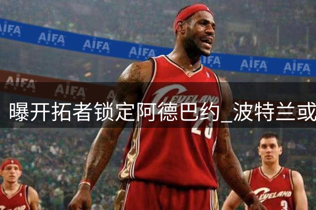 曝开拓者锁定阿德巴约 波特兰或将重磅引援