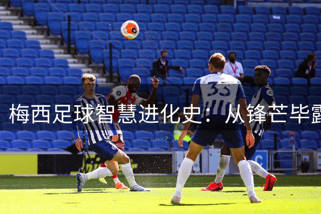 梅西足球智慧进化史：从锋芒毕露到掌控全局的艺术
