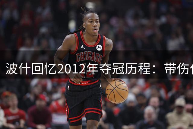 波什回忆2012年夺冠历程：带伤作战只为亲手触碰总冠军荣耀