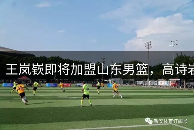 王岚嵚即将加盟山东男篮，高诗岩复出时间确定
