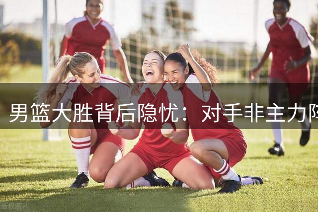 男篮大胜背后隐忧：对手非主力阵容，胡金秋状态堪忧