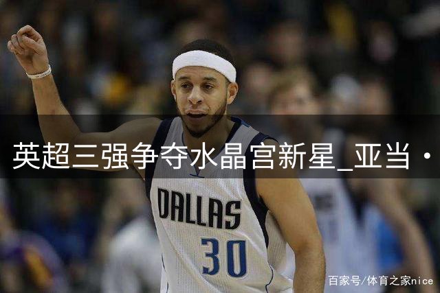 英超三强争夺水晶宫新星 亚当·沃顿身价飙升至1亿欧元