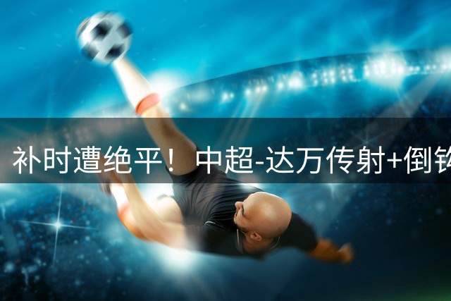 补时遭绝平！中超-达万传射+倒钩 国安3-3玉昆10轮不败