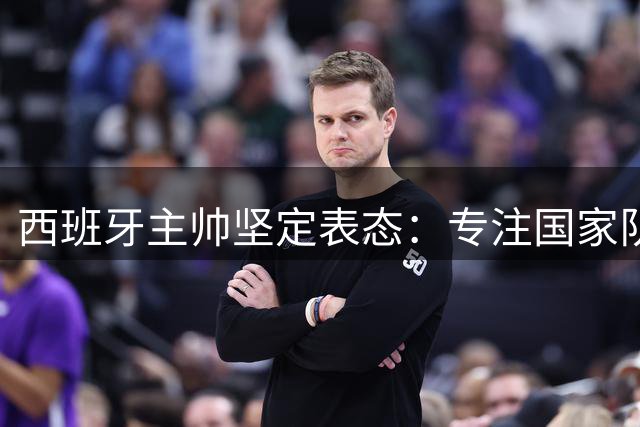 西班牙主帅坚定表态：专注国家队执教拒豪门邀约