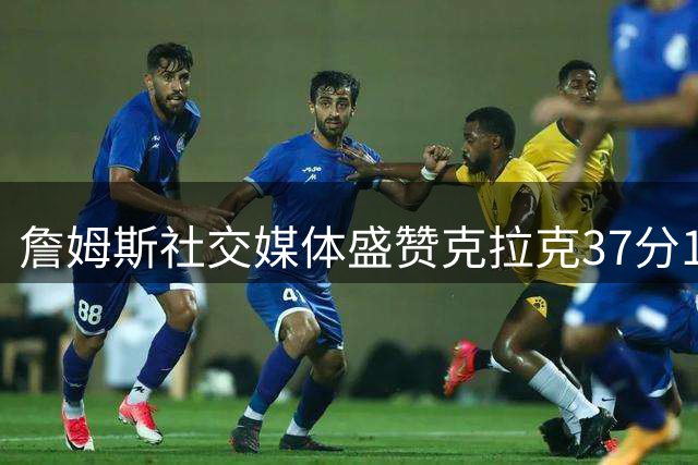 詹姆斯社交媒体盛赞克拉克37分10助精彩表现