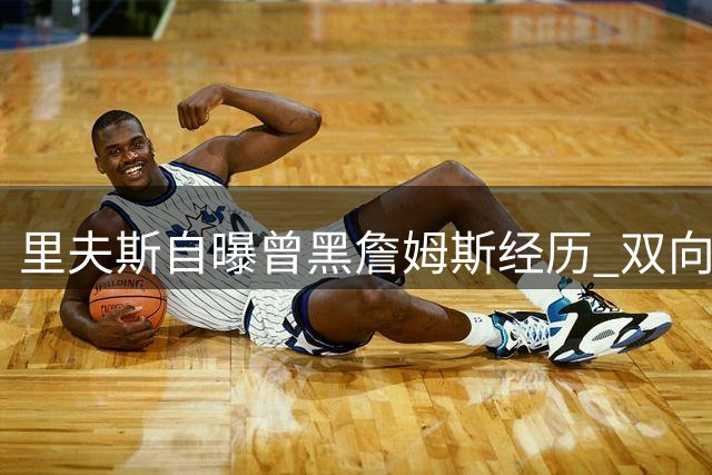 里夫斯自曝曾黑詹姆斯经历 双向合同时期即获巨星平等对待