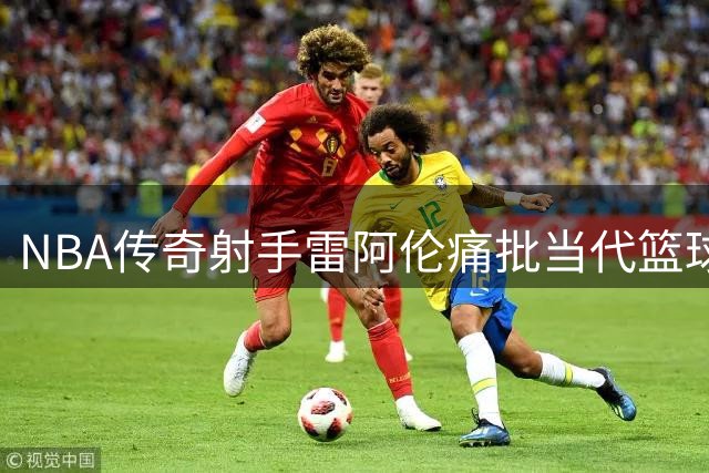 NBA传奇射手雷阿伦痛批当代篮球：战术缺失的盲目三分盛世